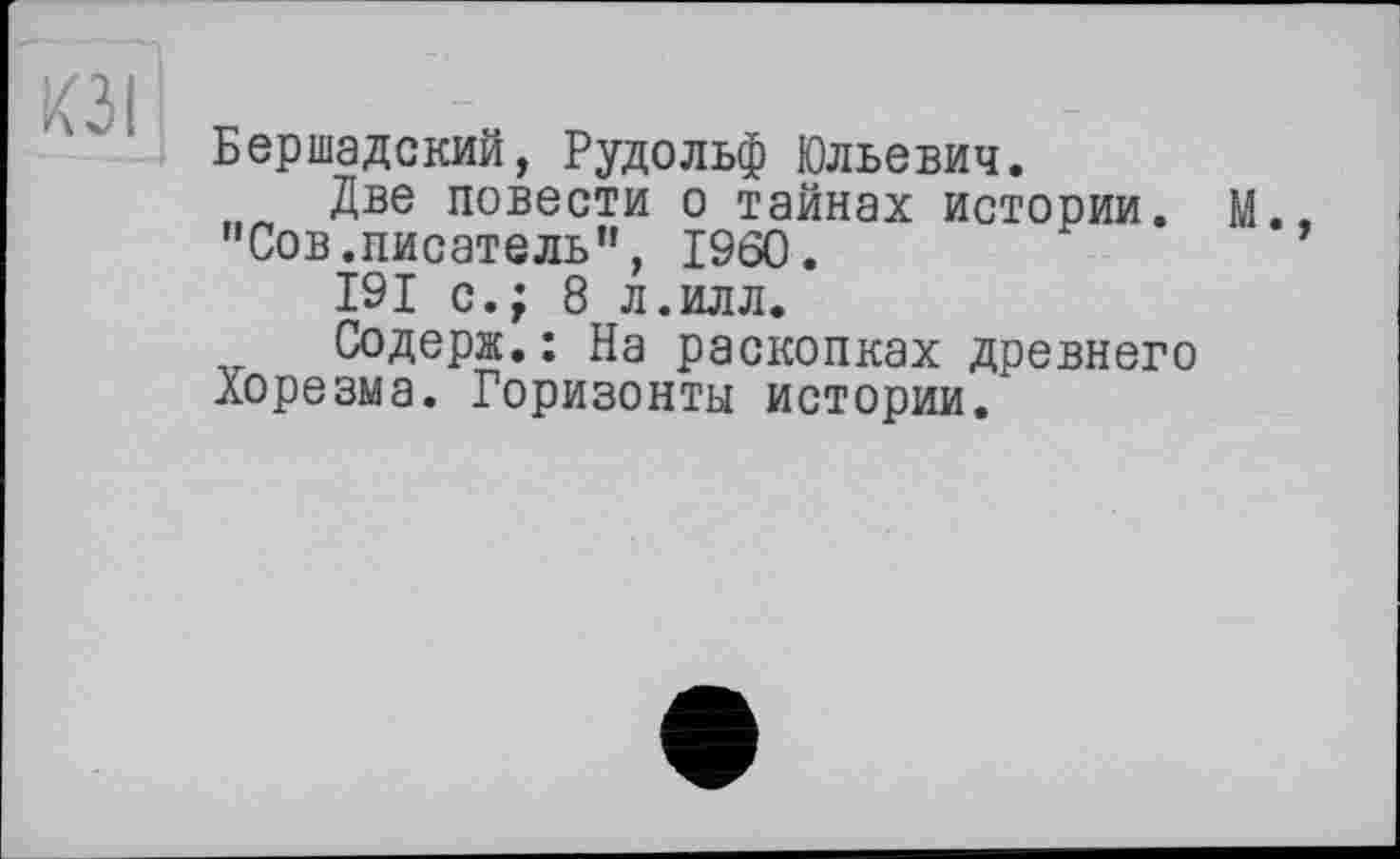 ﻿Бершадский, Рудольф Юльевич.
Две повести о тайнах истории. М. "Сов.писатель", I960.
191 с.; 8 л.илл.
Содерж.: На раскопках древнего Хорезма. Горизонты истории.